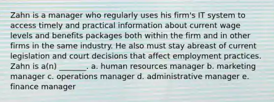 Zahn is a manager who regularly uses his firm's IT system to access timely and practical information about current wage levels and benefits packages both within the firm and in other firms in the same industry. He also must stay abreast of current legislation and court decisions that affect employment practices. Zahn is a(n) _______. a. human resources manager b. marketing manager c. operations manager d. administrative manager e. finance manager