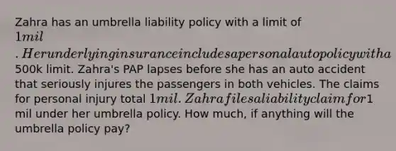 Zahra has an umbrella liability policy with a limit of 1 mil. Her underlying insurance includes a personal auto policy with a500k limit. Zahra's PAP lapses before she has an auto accident that seriously injures the passengers in both vehicles. The claims for personal injury total 1 mil. Zahra files a liability claim for1 mil under her umbrella policy. How much, if anything will the umbrella policy pay?