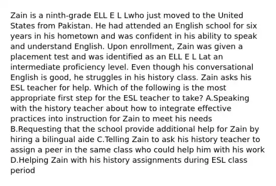 Zain is a ninth-grade ELL E L Lwho just moved to the United States from Pakistan. He had attended an English school for six years in his hometown and was confident in his ability to speak and understand English. Upon enrollment, Zain was given a placement test and was identified as an ELL E L Lat an intermediate proficiency level. Even though his conversational English is good, he struggles in his history class. Zain asks his ESL teacher for help. Which of the following is the most appropriate first step for the ESL teacher to take? A.Speaking with the history teacher about how to integrate effective practices into instruction for Zain to meet his needs B.Requesting that the school provide additional help for Zain by hiring a bilingual aide C.Telling Zain to ask his history teacher to assign a peer in the same class who could help him with his work D.Helping Zain with his history assignments during ESL class period