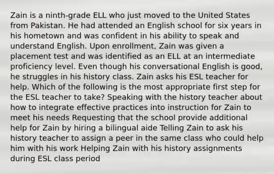 Zain is a ninth-grade ELL who just moved to the United States from Pakistan. He had attended an English school for six years in his hometown and was confident in his ability to speak and understand English. Upon enrollment, Zain was given a placement test and was identified as an ELL at an intermediate proficiency level. Even though his conversational English is good, he struggles in his history class. Zain asks his ESL teacher for help. Which of the following is the most appropriate first step for the ESL teacher to take? Speaking with the history teacher about how to integrate effective practices into instruction for Zain to meet his needs Requesting that the school provide additional help for Zain by hiring a bilingual aide Telling Zain to ask his history teacher to assign a peer in the same class who could help him with his work Helping Zain with his history assignments during ESL class period