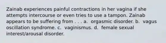 Zainab experiences painful contractions in her vagina if she attempts intercourse or even tries to use a tampon. Zainab appears to be suffering from . . . a. ​​ orgasmic disorder. b. ​​ vagus oscillation syndrome. c. ​​ vaginismus. d. ​​ female sexual interest/arousal disorder.