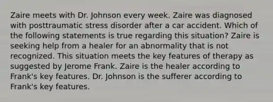 Zaire meets with Dr. Johnson every week. Zaire was diagnosed with posttraumatic stress disorder after a car accident. Which of the following statements is true regarding this situation? Zaire is seeking help from a healer for an abnormality that is not recognized. This situation meets the key features of therapy as suggested by Jerome Frank. Zaire is the healer according to Frank's key features. Dr. Johnson is the sufferer according to Frank's key features.