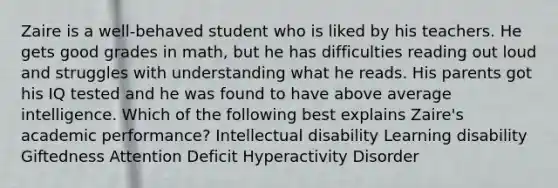 Zaire is a well-behaved student who is liked by his teachers. He gets good grades in math, but he has difficulties reading out loud and struggles with understanding what he reads. His parents got his IQ tested and he was found to have above average intelligence. Which of the following best explains Zaire's academic performance? Intellectual disability Learning disability Giftedness Attention Deficit Hyperactivity Disorder