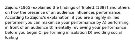 Zajonc (1965) explained the findings of Triplett (1897) and others on how the presence of an audience influences performance. According to Zajonc's explanation, if you are a highly skilled performer you can maximize your performance by A) performing in front of an audience B) mentally reviewing your performance before you begin C) performing in isolation D) avoiding social loafing