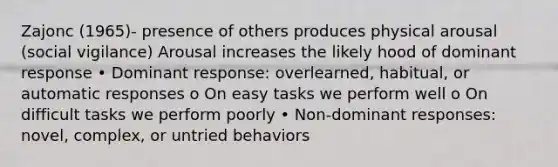 Zajonc (1965)- presence of others produces physical arousal (social vigilance) Arousal increases the likely hood of dominant response • Dominant response: overlearned, habitual, or automatic responses o On easy tasks we perform well o On difficult tasks we perform poorly • Non-dominant responses: novel, complex, or untried behaviors