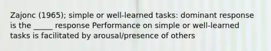 Zajonc (1965); simple or well-learned tasks: dominant response is the _____ response Performance on simple or well-learned tasks is facilitated by arousal/presence of others