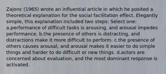 Zajonc (1965) wrote an influential article in which he posited a theoretical explanation for the social facilitation effect. Elegantly simple, this explanation included two steps: Select one: a.performance of difficult tasks is arousing, and arousal impedes performance. b.the presence of others is distracting, and distractions make it more difficult to perform. c.the presence of others causes arousal, and arousal makes it easier to do simple things and harder to do difficult or new things. d.actors are concerned about evaluation, and the most dominant response is activated.