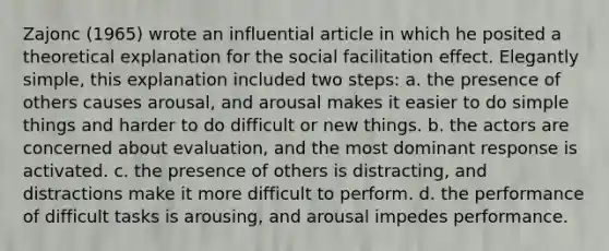 Zajonc (1965) wrote an influential article in which he posited a theoretical explanation for the social facilitation effect. Elegantly simple, this explanation included two steps: a. the presence of others causes arousal, and arousal makes it easier to do simple things and harder to do difficult or new things. b. the actors are concerned about evaluation, and the most dominant response is activated. c. the presence of others is distracting, and distractions make it more difficult to perform. d. the performance of difficult tasks is arousing, and arousal impedes performance.