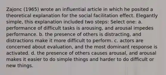 Zajonc (1965) wrote an influential article in which he posited a theoretical explanation for the social facilitation effect. Elegantly simple, this explanation included two steps: Select one: a. performance of difficult tasks is arousing, and arousal impedes performance. b. the presence of others is distracting, and distractions make it more difficult to perform. c. actors are concerned about evaluation, and the most dominant response is activated. d. the presence of others causes arousal, and arousal makes it easier to do simple things and harder to do difficult or new things.