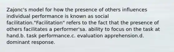 Zajonc's model for how the presence of others influences individual performance is known as social facilitation."Facilitation" refers to the fact that the presence of others facilitates a performer'sa. ability to focus on the task at hand.b. task performance.c. evaluation apprehension.d. dominant response.