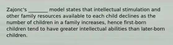 Zajonc's ________ model states that intellectual stimulation and other family resources available to each child declines as the number of children in a family increases, hence first-born children tend to have greater intellectual abilities than later-born children.