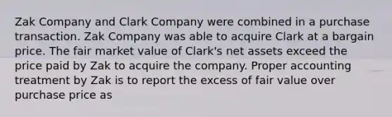 Zak Company and Clark Company were combined in a purchase transaction. Zak Company was able to acquire Clark at a bargain price. The fair market value of Clark's net assets exceed the price paid by Zak to acquire the company. Proper accounting treatment by Zak is to report the excess of fair value over purchase price as