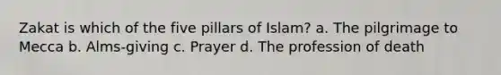 Zakat is which of the five pillars of Islam? a. The pilgrimage to Mecca b. Alms-giving c. Prayer d. The profession of death