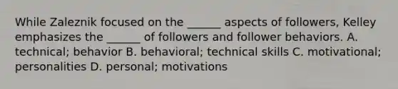 While Zaleznik focused on the ______ aspects of followers, Kelley emphasizes the ______ of followers and follower behaviors. A. technical; behavior B. behavioral; technical skills C. motivational; personalities D. personal; motivations