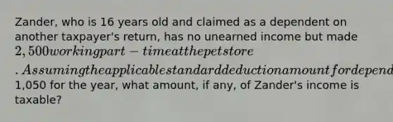 Zander, who is 16 years old and claimed as a dependent on another taxpayer's return, has no unearned income but made 2,500 working part-time at the pet store. Assuming the applicable standard deduction amount for dependents is1,050 for the year, what amount, if any, of Zander's income is taxable?