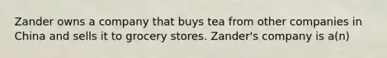 Zander owns a company that buys tea from other companies in China and sells it to grocery stores. Zander's company is a(n)