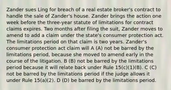 Zander sues Ling for breach of a real estate broker's contract to handle the sale of Zander's house. Zander brings the action one week before the three-year statute of limitations for contract claims expires. Two months after filing the suit, Zander moves to amend to add a claim under the state's consumer protection act. The limitations period on that claim is two years. Zander's consumer protection act claim will A (A) not be barred by the limitations period, because she moved to amend early in the course of the litigation. B (B) not be barred by the limitations period because it will relate back under Rule 15(c)(1)(B). C (C) not be barred by the limitations period if the judge allows it under Rule 15(a)(2). D (D) be barred by the limitations period.