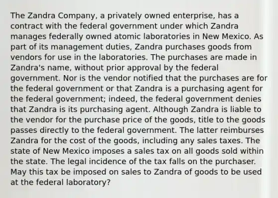 The Zandra Company, a privately owned enterprise, has a contract with the federal government under which Zandra manages federally owned atomic laboratories in New Mexico. As part of its management duties, Zandra purchases goods from vendors for use in the laboratories. The purchases are made in Zandra's name, without prior approval by the federal government. Nor is the vendor notified that the purchases are for the federal government or that Zandra is a purchasing agent for the federal government; indeed, the federal government denies that Zandra is its purchasing agent. Although Zandra is liable to the vendor for the purchase price of the goods, title to the goods passes directly to the federal government. The latter reimburses Zandra for the cost of the goods, including any sales taxes. The state of New Mexico imposes a sales tax on all goods sold within the state. The legal incidence of the tax falls on the purchaser. May this tax be imposed on sales to Zandra of goods to be used at the federal laboratory?