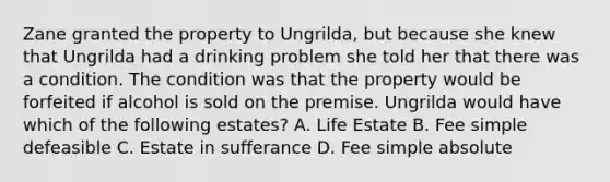 Zane granted the property to Ungrilda, but because she knew that Ungrilda had a drinking problem she told her that there was a condition. The condition was that the property would be forfeited if alcohol is sold on the premise. Ungrilda would have which of the following estates? A. Life Estate B. Fee simple defeasible C. Estate in sufferance D. Fee simple absolute