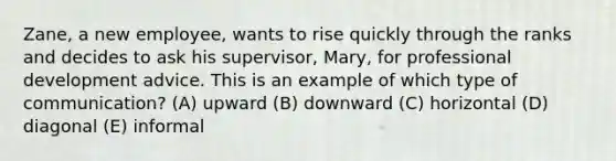 Zane, a new employee, wants to rise quickly through the ranks and decides to ask his supervisor, Mary, for professional development advice. This is an example of which type of communication? (A) upward (B) downward (C) horizontal (D) diagonal (E) informal