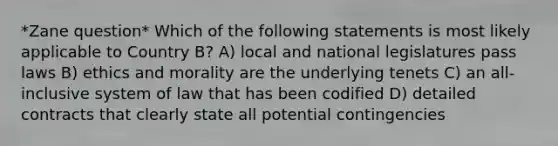 *Zane question* Which of the following statements is most likely applicable to Country B? A) local and national legislatures pass laws B) ethics and morality are the underlying tenets C) an all-inclusive system of law that has been codified D) detailed contracts that clearly state all potential contingencies