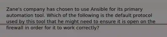 Zane's company has chosen to use Ansible for its primary automation tool. Which of the following is the default protocol used by this tool that he might need to ensure it is open on the firewall in order for it to work correctly?