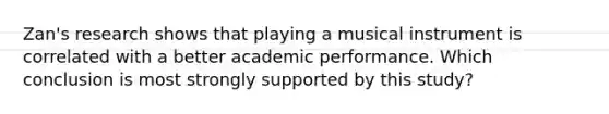 Zan's research shows that playing a musical instrument is correlated with a better academic performance. Which conclusion is most strongly supported by this study?