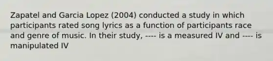 Zapatel and Garcia Lopez (2004) conducted a study in which participants rated song lyrics as a function of participants race and genre of music. In their study, ---- is a measured IV and ---- is manipulated IV