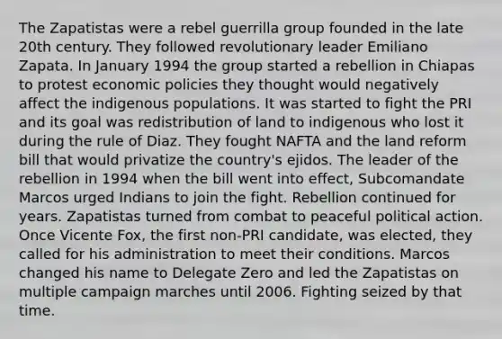 The Zapatistas were a rebel guerrilla group founded in the late 20th century. They followed revolutionary leader Emiliano Zapata. In January 1994 the group started a rebellion in Chiapas to protest economic policies they thought would negatively affect the indigenous populations. It was started to fight the PRI and its goal was redistribution of land to indigenous who lost it during the rule of Diaz. They fought NAFTA and the land reform bill that would privatize the country's ejidos. The leader of the rebellion in 1994 when the bill went into effect, Subcomandate Marcos urged Indians to join the fight. Rebellion continued for years. Zapatistas turned from combat to peaceful political action. Once Vicente Fox, the first non-PRI candidate, was elected, they called for his administration to meet their conditions. Marcos changed his name to Delegate Zero and led the Zapatistas on multiple campaign marches until 2006. Fighting seized by that time.