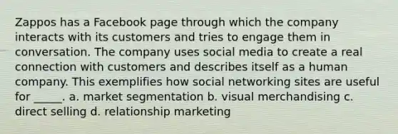 Zappos has a Facebook page through which the company interacts with its customers and tries to engage them in conversation. The company uses social media to create a real connection with customers and describes itself as a human company. This exemplifies how social networking sites are useful for _____. a. market segmentation b. visual merchandising c. direct selling d. relationship marketing