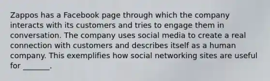 Zappos has a Facebook page through which the company interacts with its customers and tries to engage them in conversation. The company uses social media to create a real connection with customers and describes itself as a human company. This exemplifies how social networking sites are useful for _______.