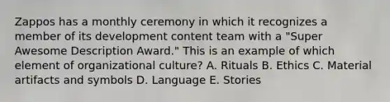 Zappos has a monthly ceremony in which it recognizes a member of its development content team with a​ "Super Awesome Description​ Award." This is an example of which element of organizational​ culture? A. Rituals B. Ethics C. Material artifacts and symbols D. Language E. Stories