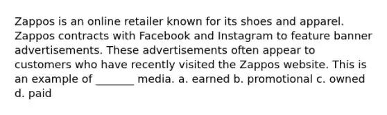 Zappos is an online retailer known for its shoes and apparel. Zappos contracts with Facebook and Instagram to feature banner advertisements. These advertisements often appear to customers who have recently visited the Zappos website. This is an example of _______ media. a. earned b. promotional c. owned d. paid