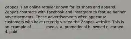 Zappos is an online retailer known for its shoes and apparel. Zappos contracts with Facebook and Instagram to feature banner advertisements. These advertisements often appear to customers who have recently visited the Zappos website. This is an example of _______ media. a. promotional b. owned c. earned d. paid