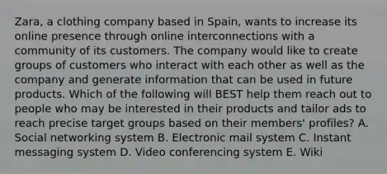 ​Zara, a clothing company based in​ Spain, wants to increase its online presence through online interconnections with a community of its customers. The company would like to create groups of customers who interact with each other as well as the company and generate information that can be used in future products. Which of the following will BEST help them reach out to people who may be interested in their products and tailor ads to reach precise target groups based on their​ members' profiles? A. Social networking system B. Electronic mail system C. Instant messaging system D. Video conferencing system E. Wiki