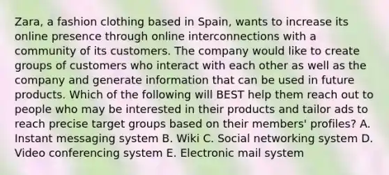 ​Zara, a fashion clothing based in​ Spain, wants to increase its online presence through online interconnections with a community of its customers. The company would like to create groups of customers who interact with each other as well as the company and generate information that can be used in future products. Which of the following will BEST help them reach out to people who may be interested in their products and tailor ads to reach precise target groups based on their​ members' profiles? A. Instant messaging system B. Wiki C. Social networking system D. Video conferencing system E. Electronic mail system