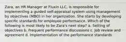 Zara, an HR Manager at Fluxin LLC, is responsible for implementing a guided self-appraisal system using management by objectives (MBO) in her organization. She starts by developing specific standards for employee performance. Which of the following is most likely to be Zara's next step? a. Setting of objectives b. Frequent performance discussions c. Job review and agreement d. Implementation of the performance standards