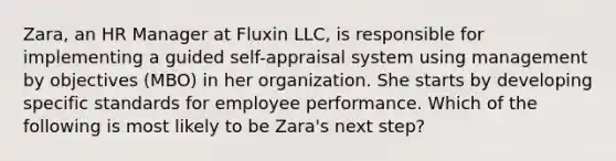 Zara, an HR Manager at Fluxin LLC, is responsible for implementing a guided self-appraisal system using management by objectives (MBO) in her organization. She starts by developing specific standards for employee performance. Which of the following is most likely to be Zara's next step?