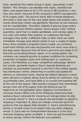 Zara, owned by the Inditex Group in Spain, specializes in fast fashion. The company can develop new styles, manufacture them, and speed them to its 1,770 stores in 86 countries in <a href='https://www.questionai.com/knowledge/k7BtlYpAMX-less-than' class='anchor-knowledge'>less than</a> one month, because of the company's skillful management of its supply chain. The process starts with in-house designers, who keep a close eye on the very latest styles and analyze sales trends while they create new garments. Reaction to new fashions can be unpredictable. Therefore, instead of placing large orders in advance of each fashion season, Zara's buyers order limited quantities, send them to stores worldwide, and monitor sales. If one color sells better than another, or customers tell store managers they prefer a different collar or belt, Zara can make immediate changes and restock stores in just a couple of weeks. Every store receives a shipment twice a week, so customers know fresh fashion and new merchandise are never <a href='https://www.questionai.com/knowledge/keWHlEPx42-more-than' class='anchor-knowledge'>more than</a> a few days away. Because most of Zara's garments are made in 11 factories surrounding Arteixo, Spain, or in nearby plants, the company can respond quickly to market conditions by increasing production of popular styles and cutting back on unpopular styles. This flexibility is a major competitive advantage. Behind the scenes, garments made in Zara's Spanish factories are whisked via automated monorail to the firm's five-million-square-foot distribution center, where they're sorted and packed for delivery to individual stores. Having the hottest fashions in stock when demand is highest allows Zara to satisfy its customers, ring up profitable sales, and have little or no unsold merchandise left at the end of the season. Why would a company that relentlessly wrings costs out of its supply chain be willing to pay for expensive air transportation when shipping merchandise to overseas stores? Which one of the following statements best explains Zara's rationale for choosing air transportation to ship to overseas stores? A. Zara's products are perishable so speed in shipping is important. B. Zara can charge a premium price for products that are always fully stocked. C. Zara's manufacturing facility is located closer to an airport than any other shipping venue. D. Zara uses air transportation because it is the only overseas shipping option available. E. Zara can get its products to stores quickly, before the fashions are outdated.
