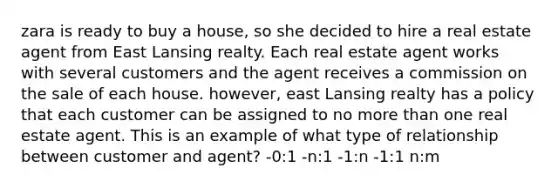 zara is ready to buy a house, so she decided to hire a real estate agent from East Lansing realty. Each real estate agent works with several customers and the agent receives a commission on the sale of each house. however, east Lansing realty has a policy that each customer can be assigned to no more than one real estate agent. This is an example of what type of relationship between customer and agent? -0:1 -n:1 -1:n -1:1 n:m