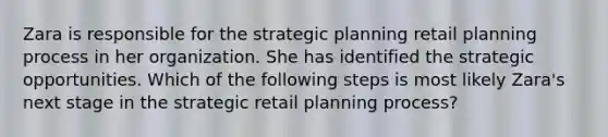 Zara is responsible for the strategic planning retail planning process in her organization. She has identified the strategic opportunities. Which of the following steps is most likely Zara's next stage in the strategic retail planning process?