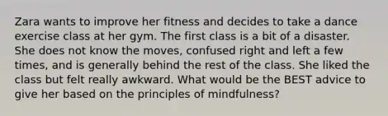 Zara wants to improve her fitness and decides to take a dance exercise class at her gym. The first class is a bit of a disaster. She does not know the moves, confused right and left a few times, and is generally behind the rest of the class. She liked the class but felt really awkward. What would be the BEST advice to give her based on the principles of mindfulness?