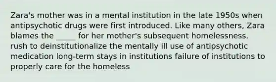 Zara's mother was in a mental institution in the late 1950s when antipsychotic drugs were first introduced. Like many others, Zara blames the _____ for her mother's subsequent homelessness. rush to deinstitutionalize the mentally ill use of antipsychotic medication long-term stays in institutions failure of institutions to properly care for the homeless