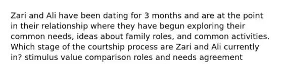 Zari and Ali have been dating for 3 months and are at the point in their relationship where they have begun exploring their common needs, ideas about family roles, and common activities. Which stage of the courtship process are Zari and Ali currently in? stimulus value comparison roles and needs agreement