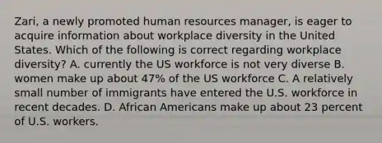 Zari, a newly promoted human resources manager, is eager to acquire information about workplace diversity in the United States. Which of the following is correct regarding workplace diversity? A. currently the US workforce is not very diverse B. women make up about 47% of the US workforce C. A relatively small number of immigrants have entered the U.S. workforce in recent decades. D. African Americans make up about 23 percent of U.S. workers.