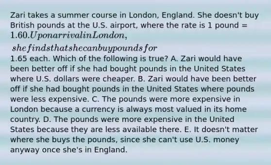 Zari takes a summer course in London, England. She doesn't buy British pounds at the U.S. airport, where the rate is 1 pound = 1.60. Upon arrival in London, she finds that she can buy pounds for1.65 each. Which of the following is true? A. Zari would have been better off if she had bought pounds in the United States where U.S. dollars were cheaper. B. Zari would have been better off if she had bought pounds in the United States where pounds were less expensive. C. The pounds were more expensive in London because a currency is always most valued in its home country. D. The pounds were more expensive in the United States because they are less available there. E. It doesn't matter where she buys the pounds, since she can't use U.S. money anyway once she's in England.