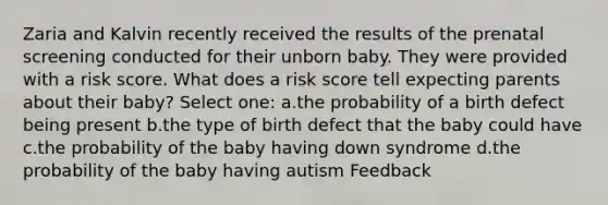 Zaria and Kalvin recently received the results of the prenatal screening conducted for their unborn baby. They were provided with a risk score. What does a risk score tell expecting parents about their baby? Select one: a.the probability of a birth defect being present b.the type of birth defect that the baby could have c.the probability of the baby having down syndrome d.the probability of the baby having autism Feedback