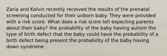 Zaria and Kalvin recently received the results of the prenatal screening conducted for their unborn baby. They were provided with a risk score. What does a risk score tell expecting parents about their baby? the probability of the baby having autism the type of birth defect that the baby could have the probability of a birth defect being present the probability of the baby having down syndrome