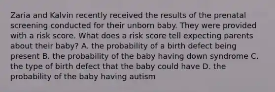 Zaria and Kalvin recently received the results of the prenatal screening conducted for their unborn baby. They were provided with a risk score. What does a risk score tell expecting parents about their baby? A. the probability of a birth defect being present B. the probability of the baby having down syndrome C. the type of birth defect that the baby could have D. the probability of the baby having autism