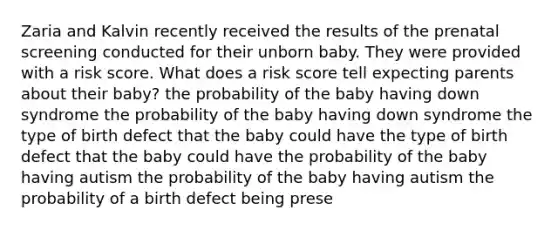 Zaria and Kalvin recently received the results of the prenatal screening conducted for their unborn baby. They were provided with a risk score. What does a risk score tell expecting parents about their baby? the probability of the baby having down syndrome the probability of the baby having down syndrome the type of birth defect that the baby could have the type of birth defect that the baby could have the probability of the baby having autism the probability of the baby having autism the probability of a birth defect being prese